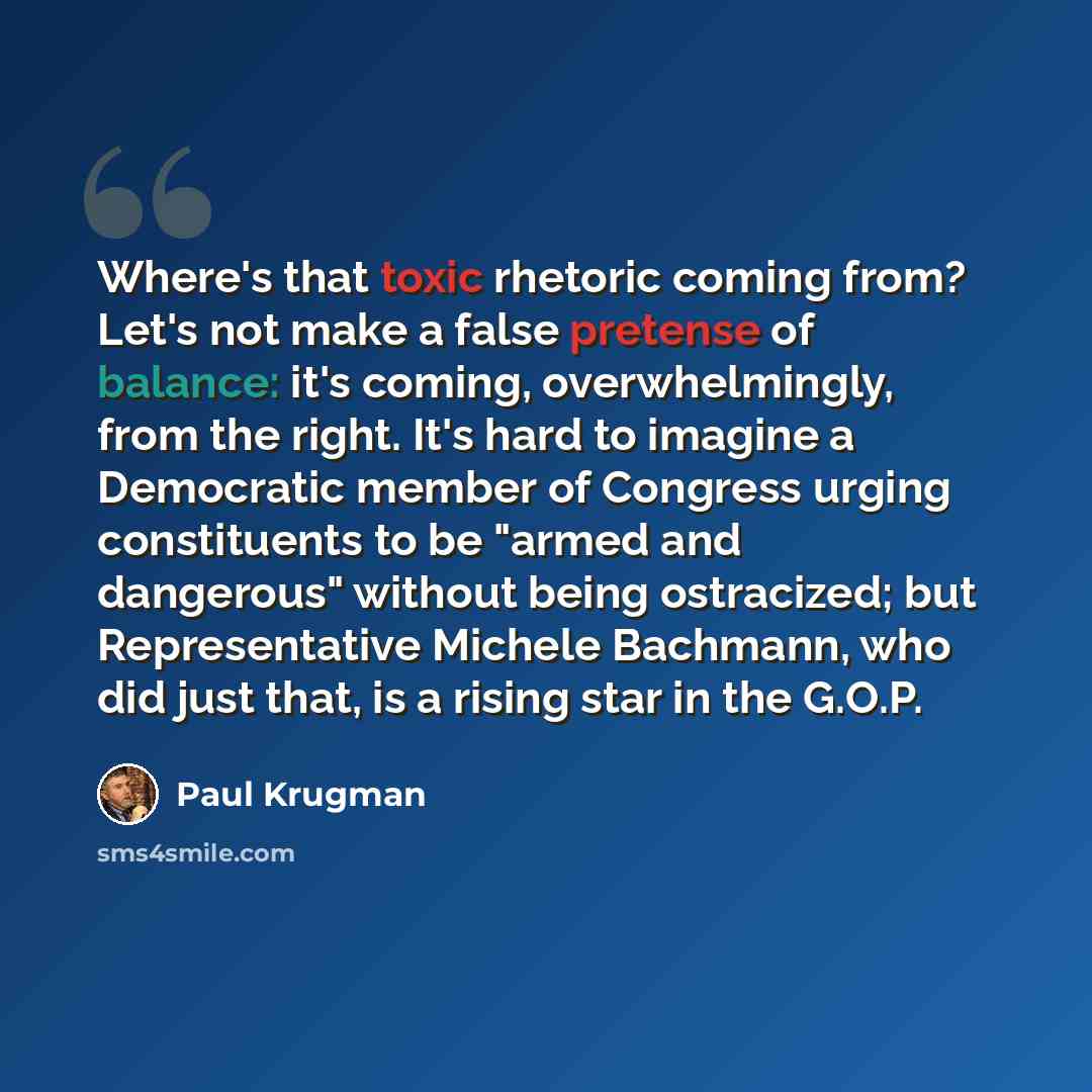 “Where's that toxic rhetoric coming from? Let's not make a false pretense of balance: it's coming, overwhelmingly, from the right. It's hard to imagine a Democratic member of Congress urging constituents to be "armed and dangerous" without being ostracized; but Representative Michele Bachmann, who…” quote by Paul Krugman