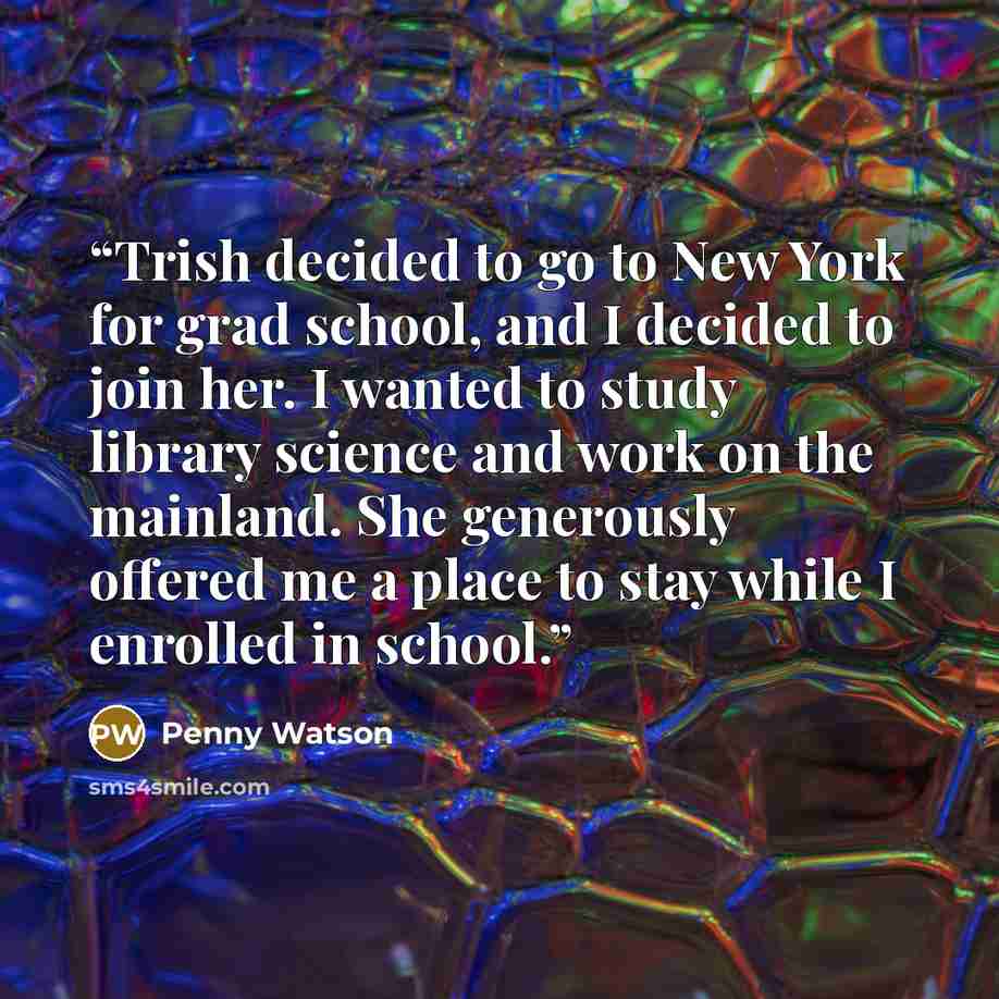 “Trish decided to go to New York for grad school, and I decided to join her. I wanted to study library science and work on the mainland. She generously offered me a place to stay while I enrolled in school.” quote by Penny Watson