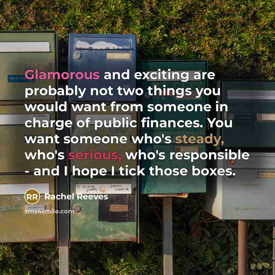“Glamorous and exciting are probably not two things you would want from someone in charge of public finances. You want someone who's steady, who's serious, who's responsible - and I hope I tick those boxes.” quote by Rachel Reeves
