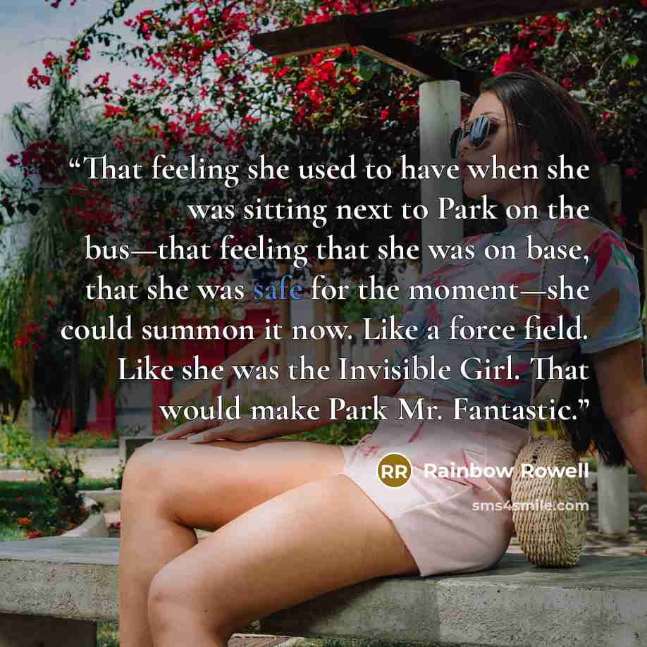 “That feeling she used to have when she was sitting next to Park on the bus—that feeling that she was on base, that she was safe for the moment—she could summon it now. Like a force field. Like she was the Invisible Girl. That would make Park Mr. Fantastic.” quote by Rainbow Rowell