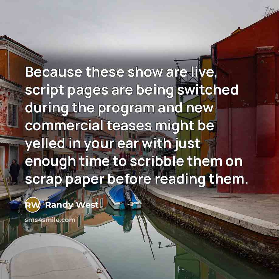 “Because these show are live, script pages are being switched during the program and new commercial teases might be yelled in your ear with just enough time to scribble them on scrap paper before reading them.” quote by Randy West