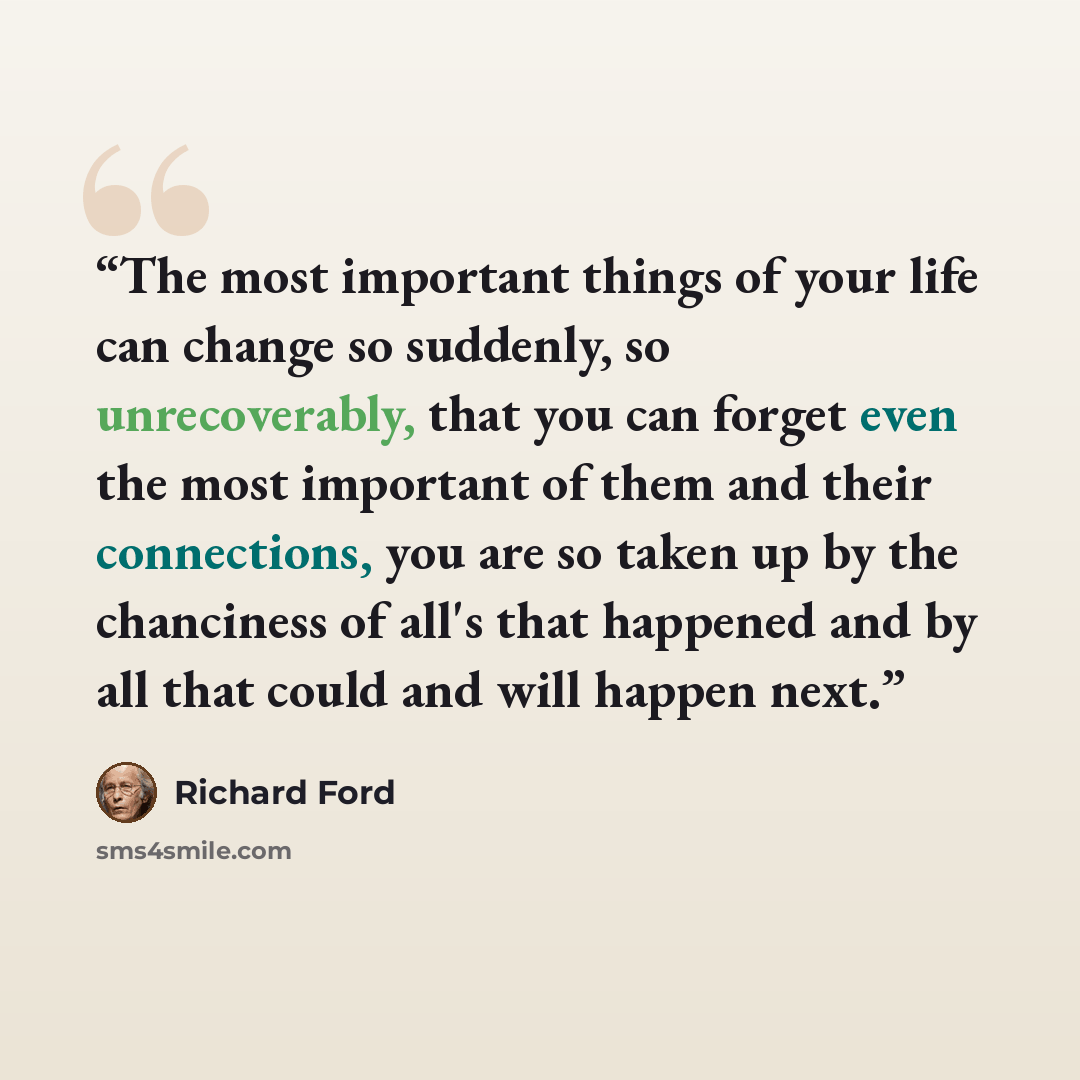 “The most important things of your life can change so suddenly, so unrecoverably, that you can forget even the most important of them and their connections, you are so taken up by the chanciness of all's that happened and by all that could and will happen next.” quote by Richard Ford