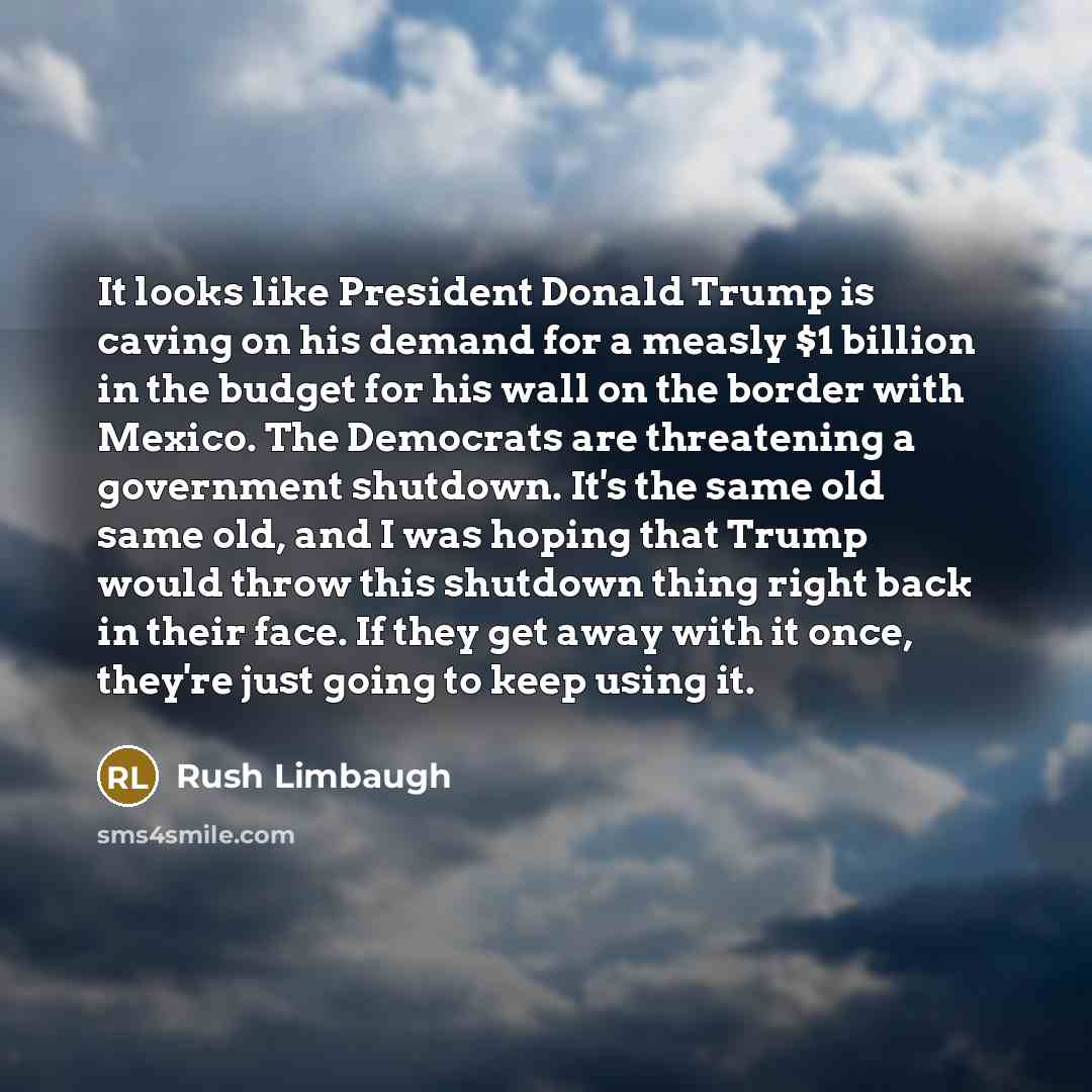 “It looks like President Donald Trump is caving on his demand for a measly $1 billion in the budget for his wall on the border with Mexico. The Democrats are threatening a government shutdown. It's the same old same old, and I was hoping that Trump would throw this shutdown thing right back in…” quote by Rush Limbaugh