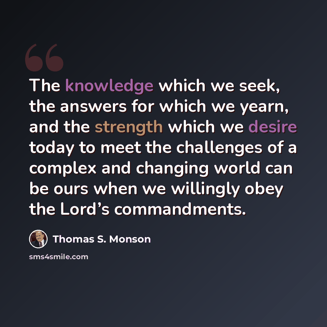 “The knowledge which we seek, the answers for which we yearn, and the strength which we desire today to meet the challenges of a complex and changing world can be ours when we willingly obey the Lord’s commandments.” quote by Thomas S. Monson