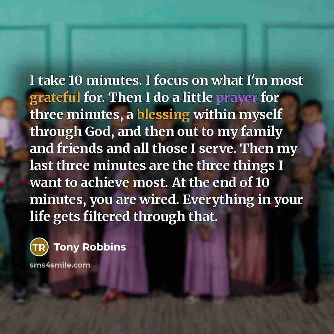 “I take 10 minutes. I focus on what I'm most grateful for. Then I do a little prayer for three minutes, a blessing within myself through God, and then out to my family and friends and all those I serve. Then my last three minutes are the three things I want to achieve most. At the end of 10…” quote by Tony Robbins