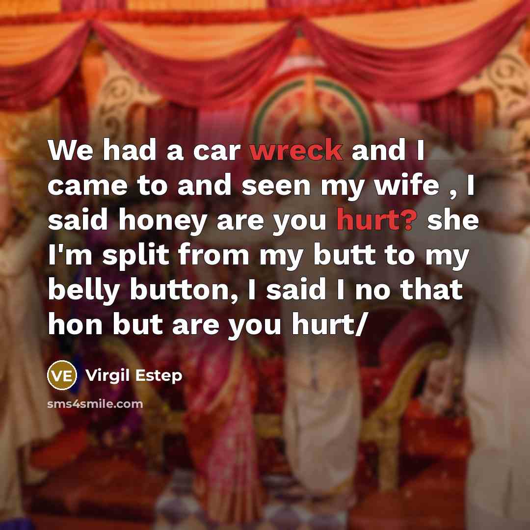 “We had a car wreck and I came to and seen my wife , I said honey are you hurt? she I'm split from my butt to my belly button, I said I no that hon but are you hurt/” quote by Virgil Estep