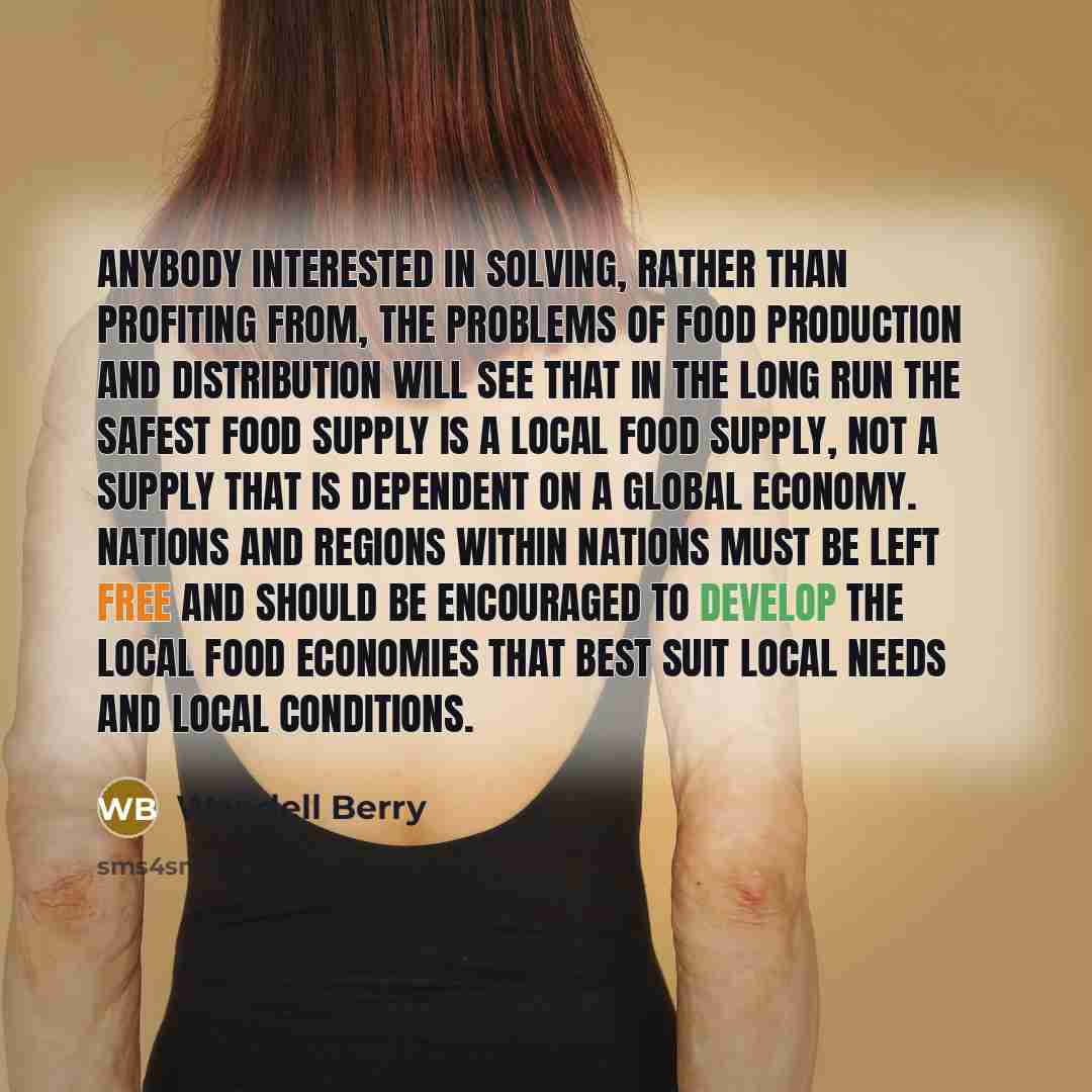 “Anybody interested in solving, rather than profiting from, the problems of food production and distribution will see that in the long run the safest food supply is a local food supply, not a supply that is dependent on a global economy. Nations and regions within nations must be left free and…” quote by Wendell Berry