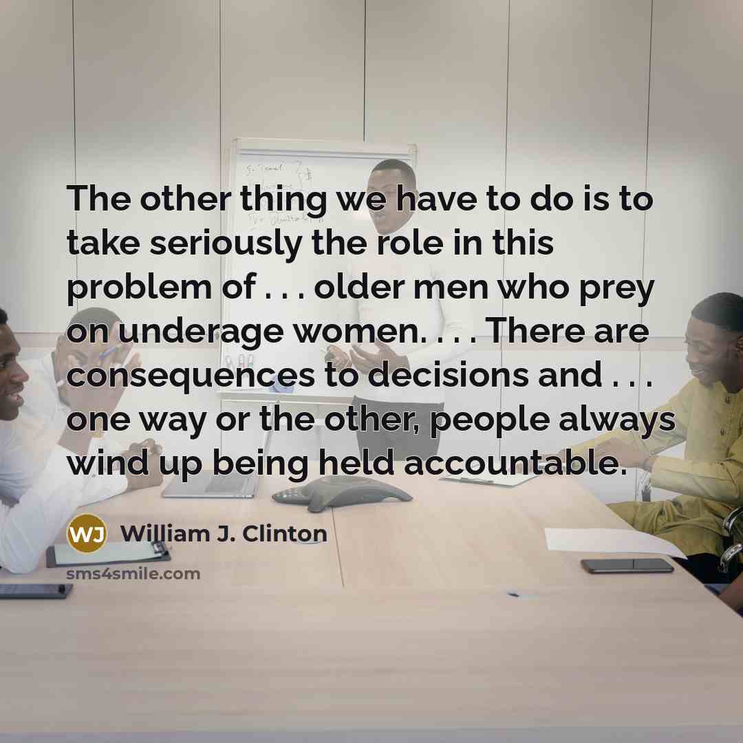 “The other thing we have to do is to take seriously the role in this problem of . . . older men who prey on underage women. . . . There are consequences to decisions and . . . one way or the other, people always wind up being held accountable.” quote by William J. Clinton