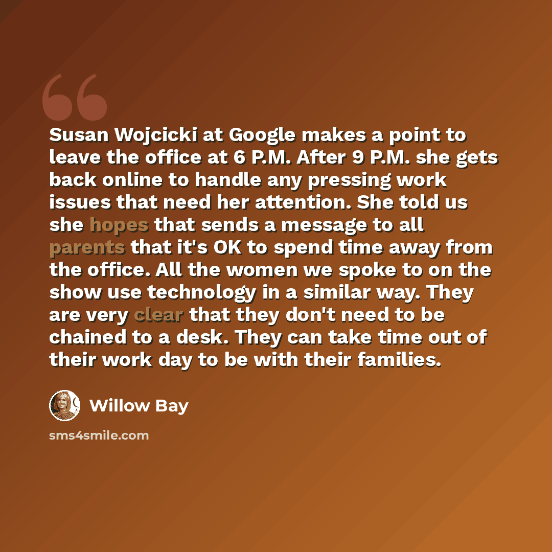 “Susan Wojcicki at Google makes a point to leave the office at 6 P.M. After 9 P.M. she gets back online to handle any pressing work issues that need her attention. She told us she hopes that sends a message to all parents that it's OK to spend time away from the office. All the women we spoke to on…” quote by Willow Bay