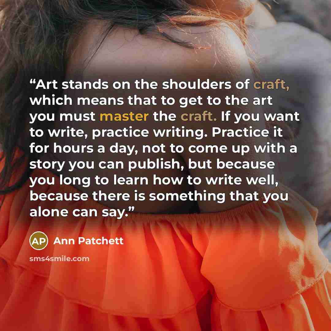 “Art stands on the shoulders of craft, which means that to get to the art you must master the craft. If you want to write, practice writing. Practice it for hours a day, not to come up with a story you can publish, but because you long to learn how to write well, because there is something that you…” quote by Ann Patchett