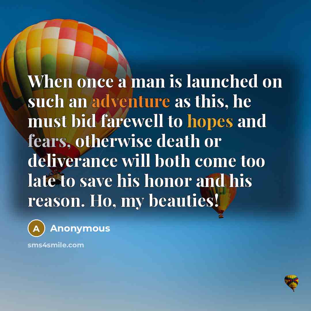 “When once a man is launched on such an adventure as this, he must bid farewell to hopes and fears, otherwise death or deliverance will both come too late to save his honor and his reason. Ho, my beauties!” quote by Anonymous