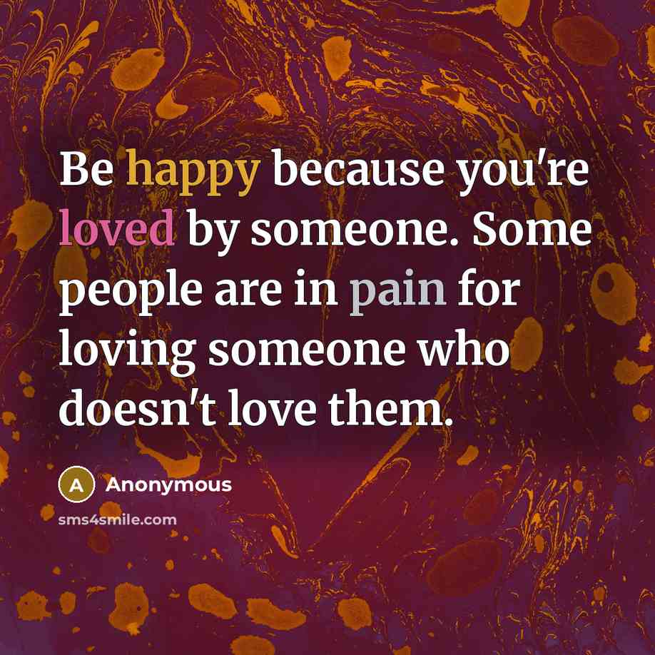 “Be happy because you're loved by someone. Some people are in pain for loving someone who doesn't love them.” quote by Anonymous