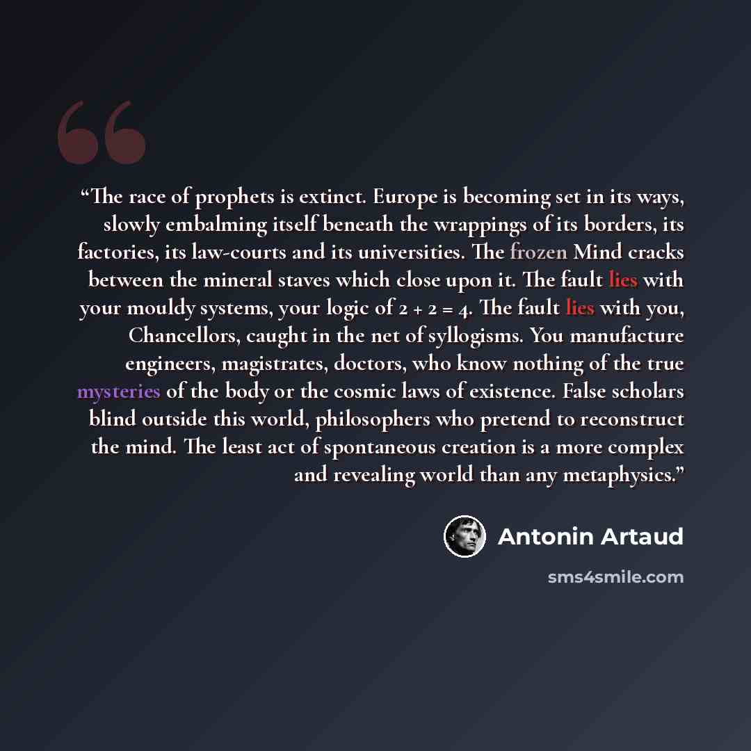 “The race of prophets is extinct. Europe is becoming set in its ways, slowly embalming itself beneath the wrappings of its borders, its factories, its law-courts and its universities. The frozen Mind cracks between the mineral staves which close upon it. The fault lies with your mouldy systems…” quote by Antonin Artaud