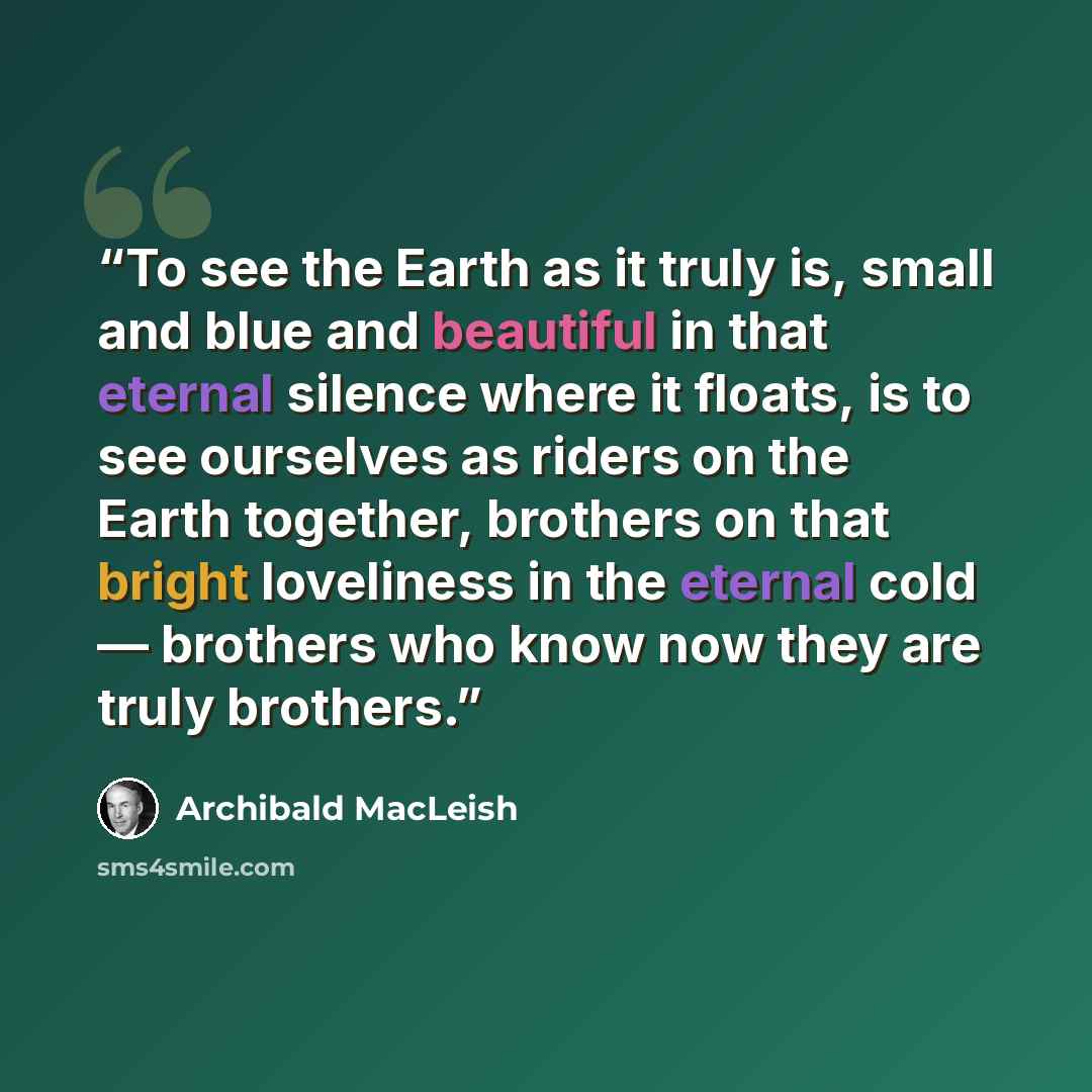 “To see the Earth as it truly is, small and blue and beautiful in that eternal silence where it floats, is to see ourselves as riders on the Earth together, brothers on that bright loveliness in the eternal cold — brothers who know now they are truly brothers.” quote by Archibald MacLeish