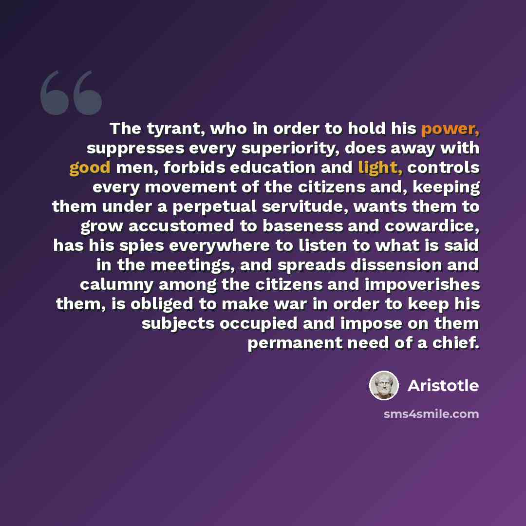“The tyrant, who in order to hold his power, suppresses every superiority, does away with good men, forbids education and light, controls every movement of the citizens and, keeping them under a perpetual servitude, wants them to grow accustomed to baseness and cowardice, has his spies everywhere…” quote by Aristotle