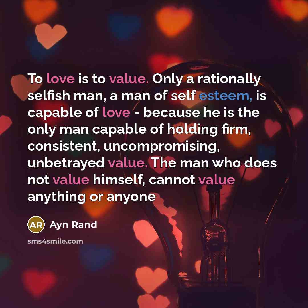 “To love is to value. Only a rationally selfish man, a man of self esteem, is capable of love - because he is the only man capable of holding firm, consistent, uncompromising, unbetrayed value. The man who does not value himself, cannot value anything or anyone” quote by Ayn Rand