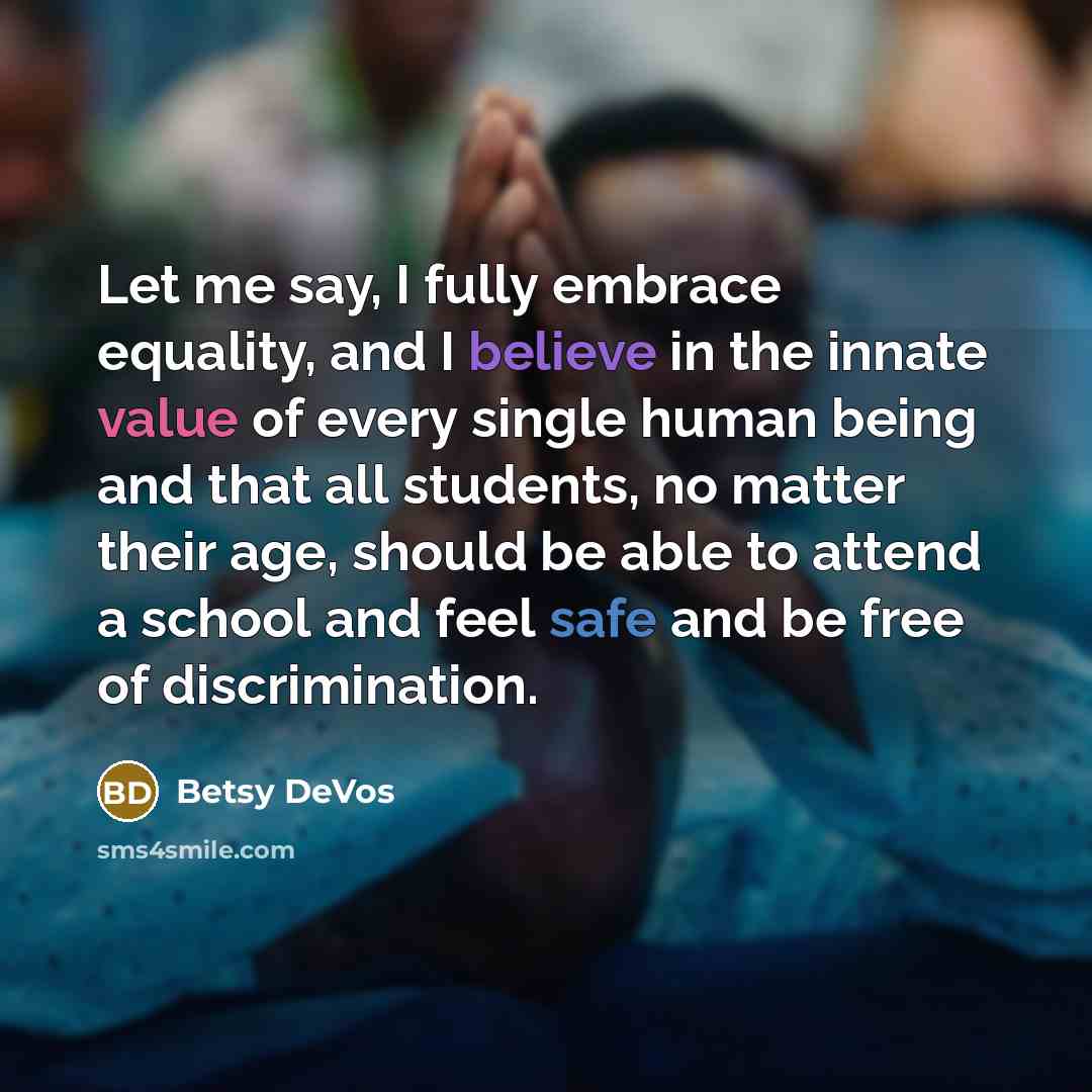 “Let me say, I fully embrace equality, and I believe in the innate value of every single human being and that all students, no matter their age, should be able to attend a school and feel safe and be free of discrimination.” quote by Betsy DeVos