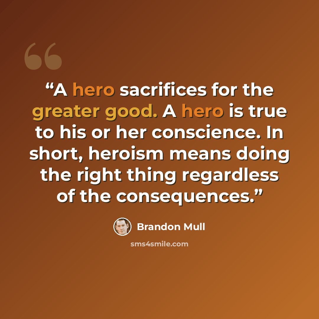 “A hero sacrifices for the greater good. A hero is true to his or her conscience. In short, heroism means doing the right thing regardless of the consequences.” quote by Brandon Mull