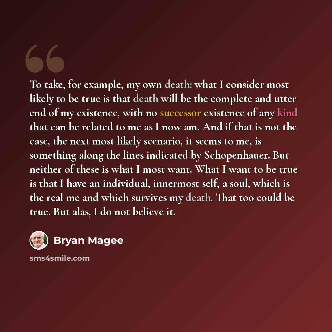 “To take, for example, my own death: what I consider most likely to be true is that death will be the complete and utter end of my existence, with no successor existence of any kind that can be related to me as I now am. And if that is not the case, the next most likely scenario, it seems to me, is…” quote by Bryan Magee