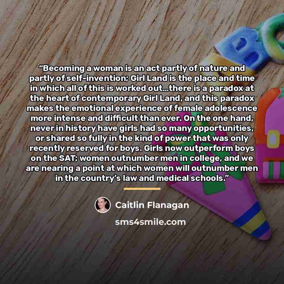“Becoming a woman is an act partly of nature and partly of self-invention; Girl Land is the place and time in which all of this is worked out…there is a paradox at the heart of contemporary Girl Land, and this paradox makes the emotional experience of female adolescence more intense and difficult…” quote by Caitlin Flanagan
