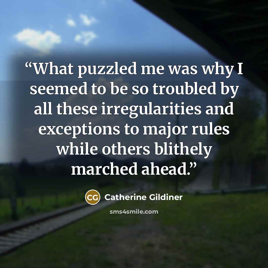 “What puzzled me was why I seemed to be so troubled by all these irregularities and exceptions to major rules while others blithely marched ahead.” quote by Catherine Gildiner