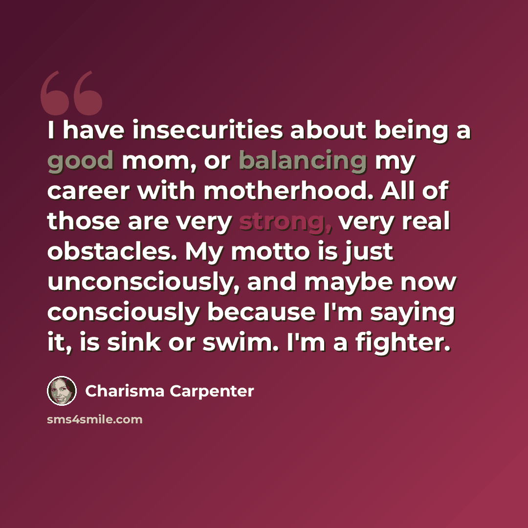 “I have insecurities about being a good mom, or balancing my career with motherhood. All of those are very strong, very real obstacles. My motto is just unconsciously, and maybe now consciously because I'm saying it, is sink or swim. I'm a fighter.” quote by Charisma Carpenter