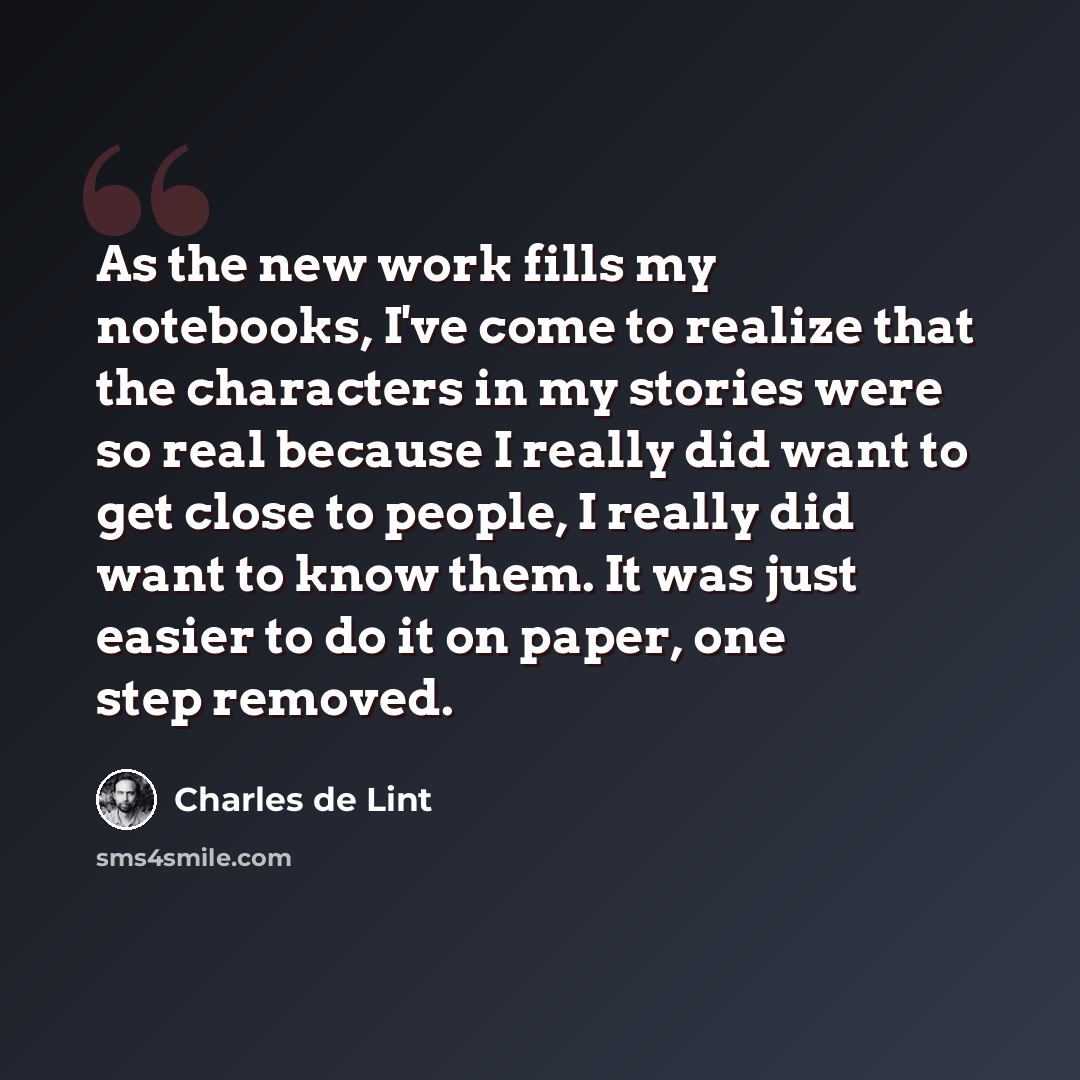 “As the new work fills my notebooks, I've come to realize that the characters in my stories were so real because I really did want to get close to people, I really did want to know them. It was just easier to do it on paper, one step removed.” quote by Charles de Lint