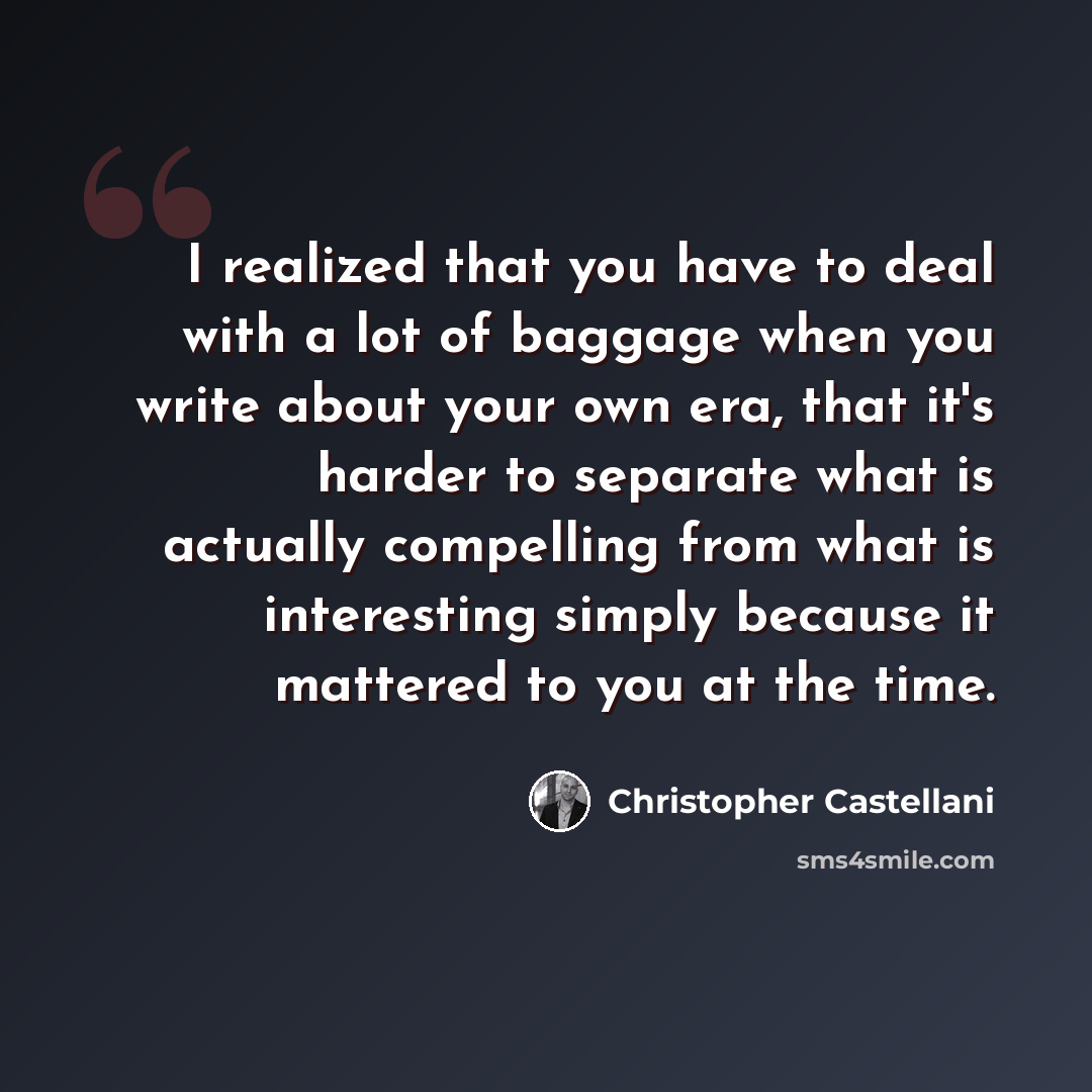 “I realized that you have to deal with a lot of baggage when you write about your own era, that it's harder to separate what is actually compelling from what is interesting simply because it mattered to you at the time.” quote by Christopher Castellani
