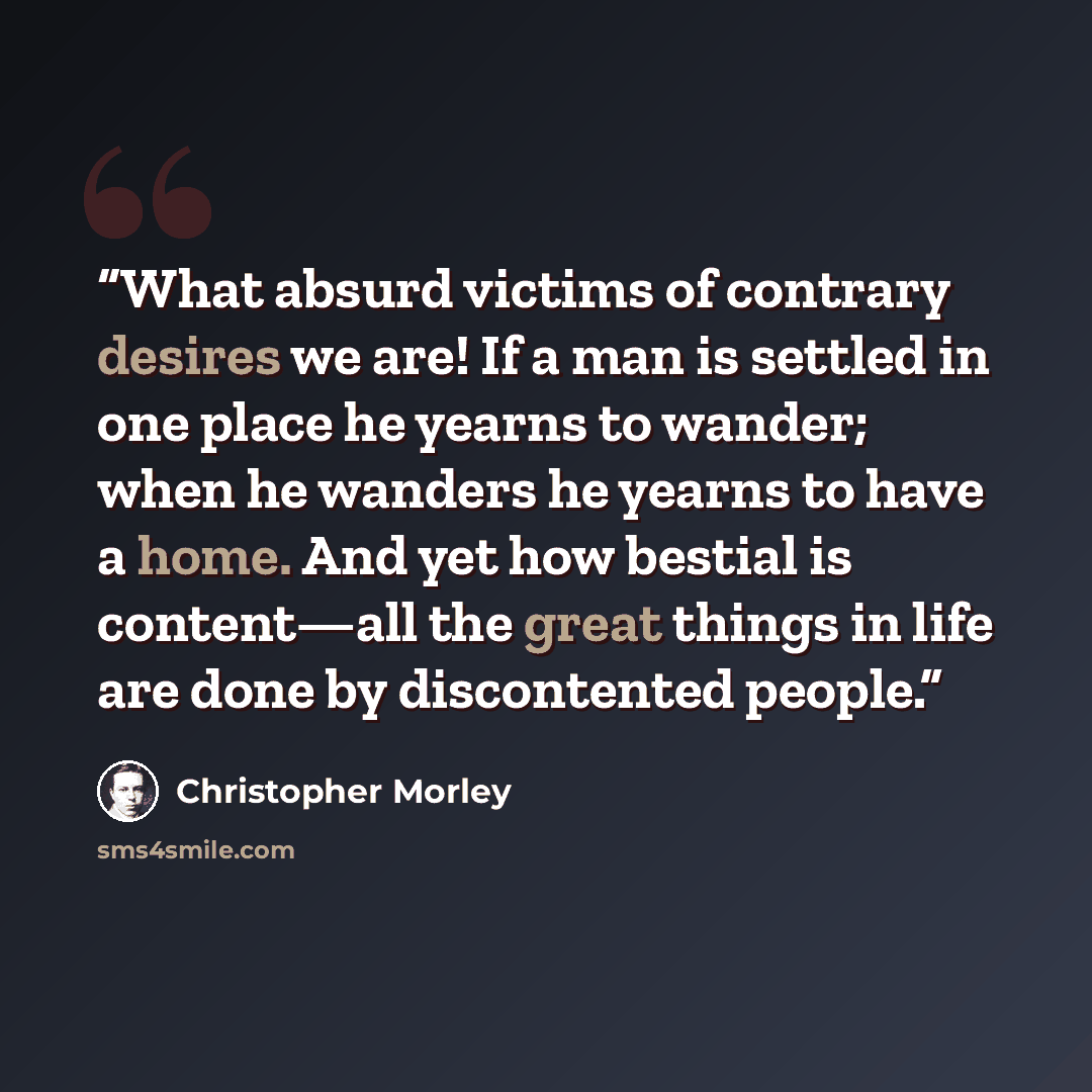 “What absurd victims of contrary desires we are! If a man is settled in one place he yearns to wander; when he wanders he yearns to have a home. And yet how bestial is content—all the great things in life are done by discontented people.” quote by Christopher Morley