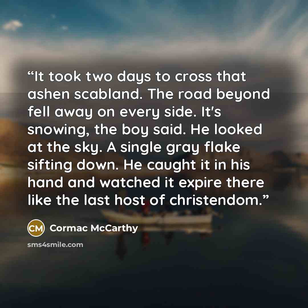 “It took two days to cross that ashen scabland. The road beyond fell away on every side. It's snowing, the boy said. He looked at the sky. A single gray flake sifting down. He caught it in his hand and watched it expire there like the last host of christendom.” quote by Cormac McCarthy