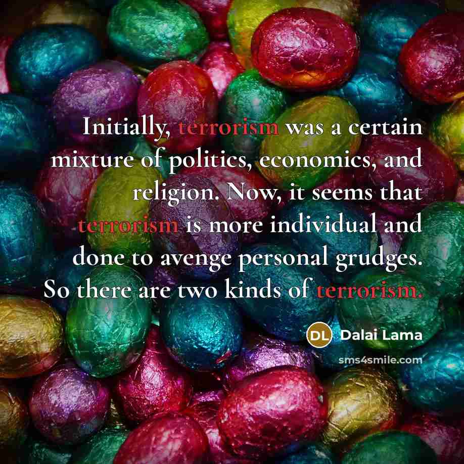 “Initially, terrorism was a certain mixture of politics, economics, and religion. Now, it seems that terrorism is more individual and done to avenge personal grudges. So there are two kinds of terrorism.” quote by Dalai Lama