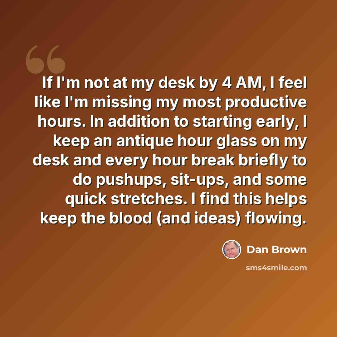 “If I'm not at my desk by 4 AM, I feel like I'm missing my most productive hours. In addition to starting early, I keep an antique hour glass on my desk and every hour break briefly to do pushups, sit-ups, and some quick stretches. I find this helps keep the blood (and ideas) flowing.” quote by Dan Brown