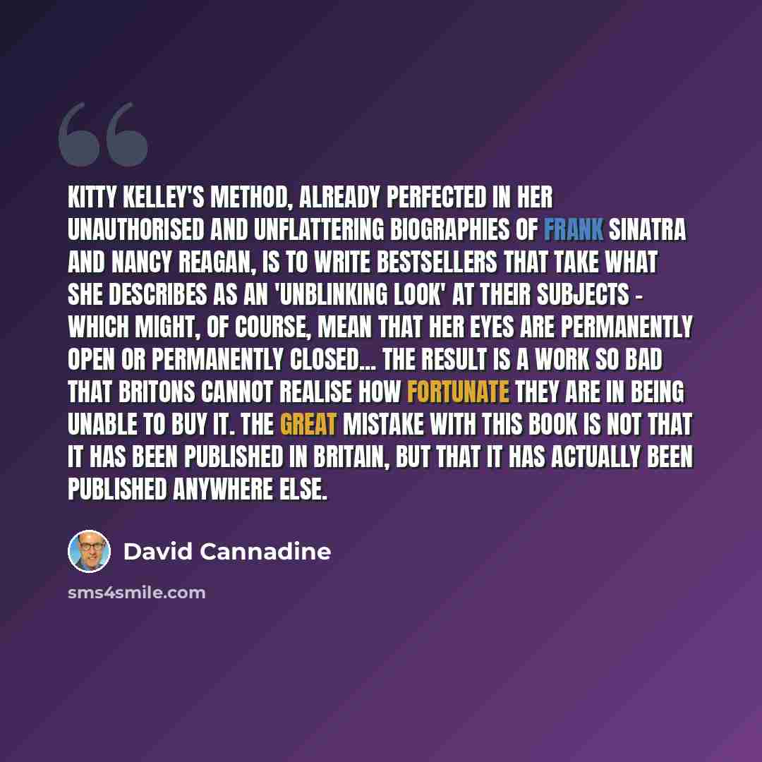 “Kitty Kelley's method, already perfected in her unauthorised and unflattering biographies of Frank Sinatra and Nancy Reagan, is to write bestsellers that take what she describes as an 'unblinking look' at their subjects - which might, of course, mean that her eyes are permanently open or…” quote by David Cannadine