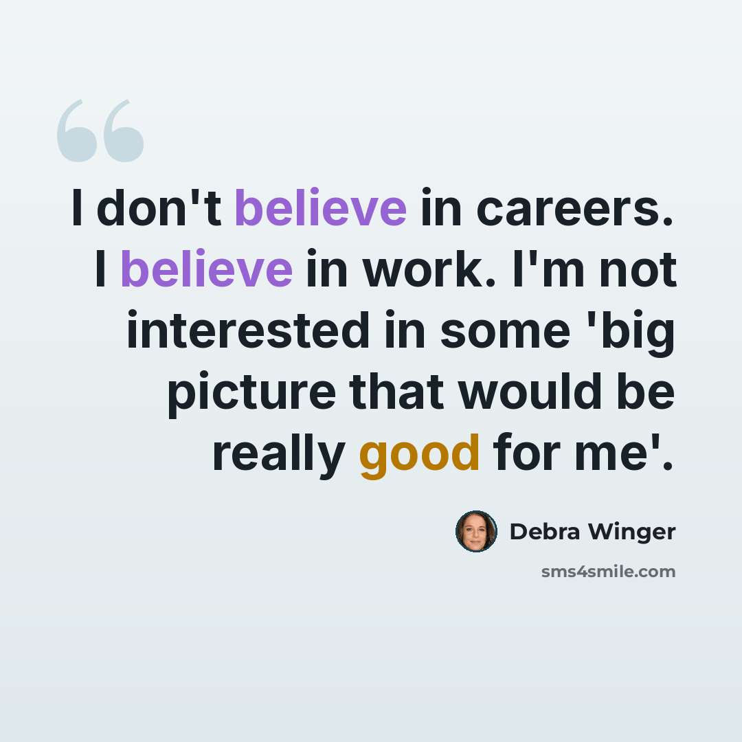 “I don't believe in careers. I believe in work. I'm not interested in some 'big picture that would be really good for me'.” quote by Debra Winger