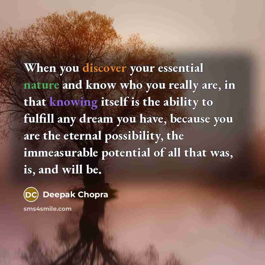 “When you discover your essential nature and know who you really are, in that knowing itself is the ability to fulfill any dream you have, because you are the eternal possibility, the immeasurable potential of all that was, is, and will be.” quote by Deepak Chopra
