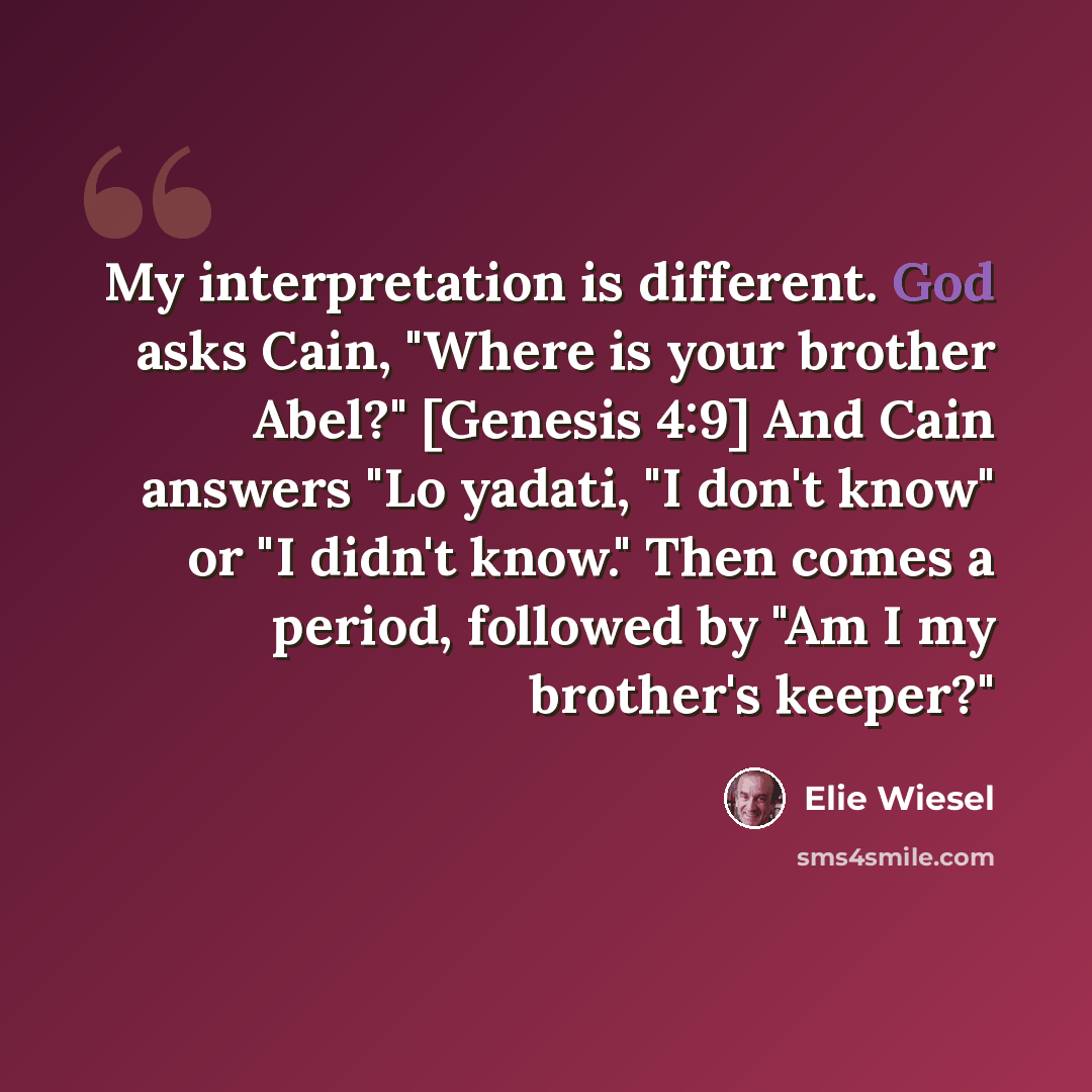 “My interpretation is different. God asks Cain, "Where is your brother Abel?" [Genesis 4:9] And Cain answers "Lo yadati, "I don't know" or "I didn't know." Then comes a period, followed by "Am I my brother's keeper?"” quote by Elie Wiesel