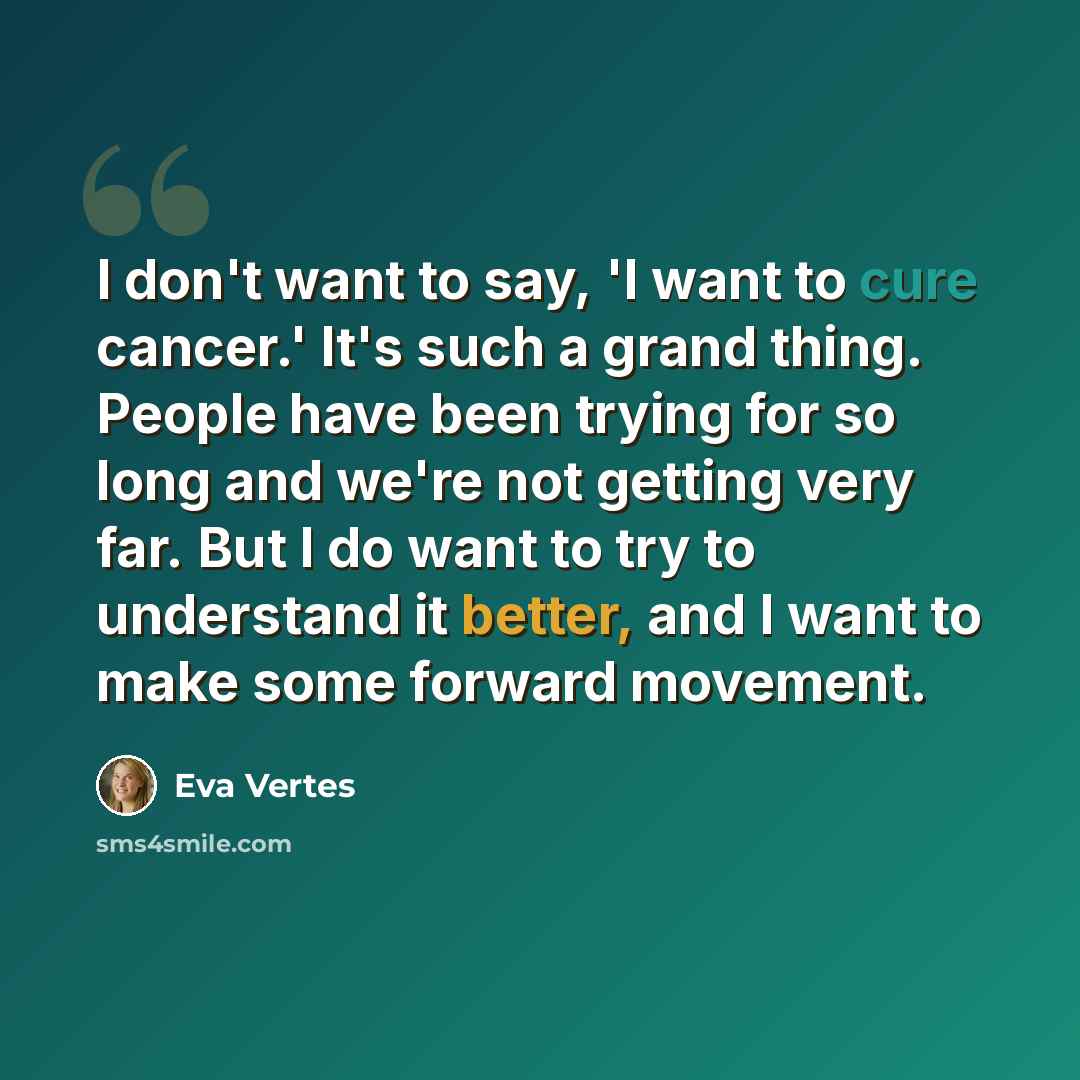“I don't want to say, 'I want to cure cancer.' It's such a grand thing. People have been trying for so long and we're not getting very far. But I do want to try to understand it better, and I want to make some forward movement.” quote by Eva Vertes