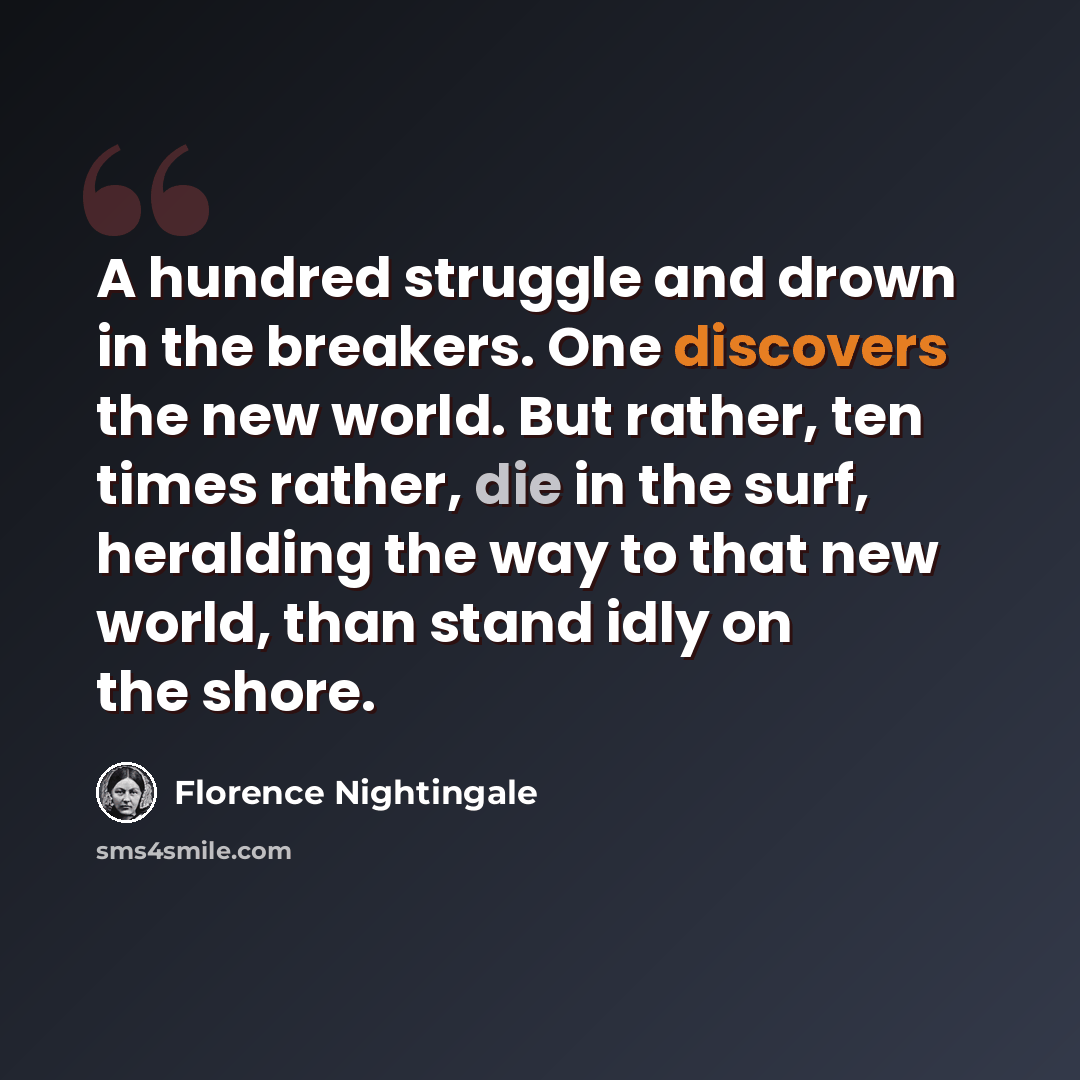“A hundred struggle and drown in the breakers. One discovers the new world. But rather, ten times rather, die in the surf, heralding the way to that new world, than stand idly on the shore.” quote by Florence Nightingale
