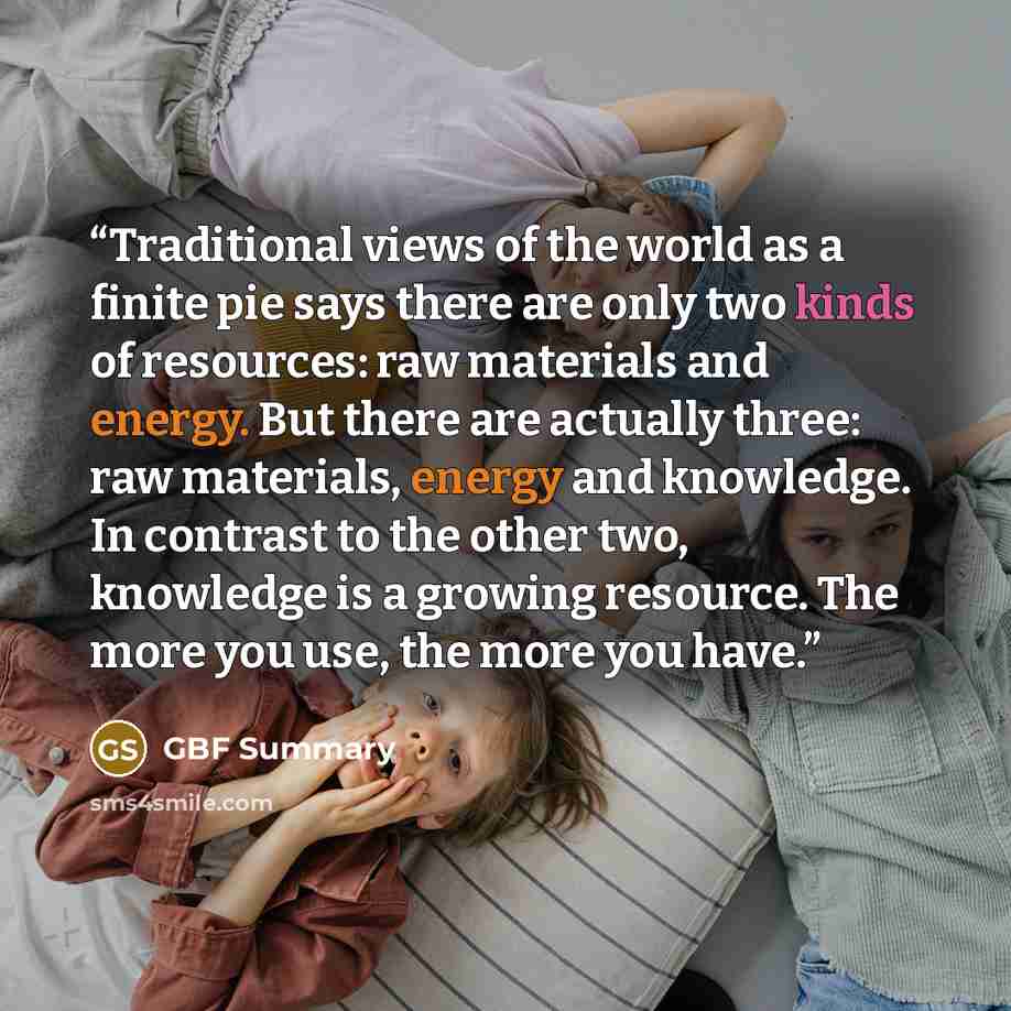 “Traditional views of the world as a finite pie says there are only two kinds of resources: raw materials and energy. But there are actually three: raw materials, energy and knowledge. In contrast to the other two, knowledge is a growing resource. The more you use, the more you have.” quote by GBF Summary