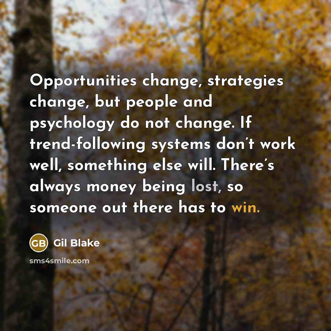 “Opportunities change, strategies change, but people and psychology do not change. If trend-following systems don’t work well, something else will. There’s always money being lost, so someone out there has to win.” quote by Gil Blake
