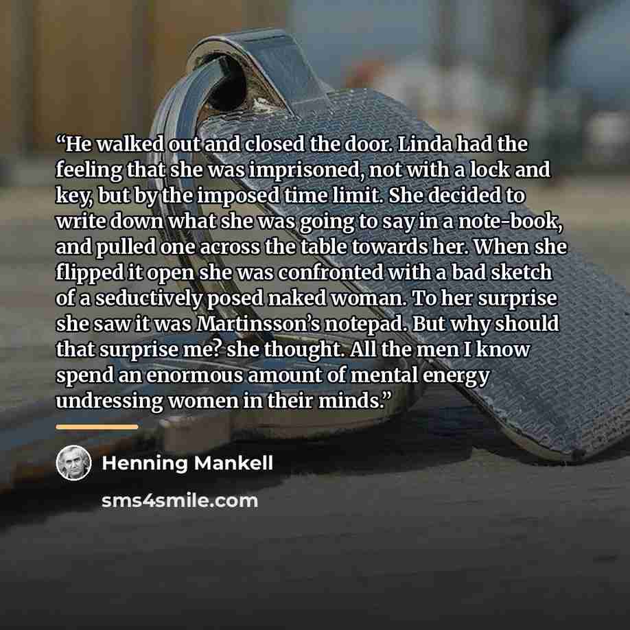 “He walked out and closed the door. Linda had the feeling that she was imprisoned, not with a lock and key, but by the imposed time limit. She decided to write down what she was going to say in a note-book, and pulled one across the table towards her. When she flipped it open she was confronted…” quote by Henning Mankell