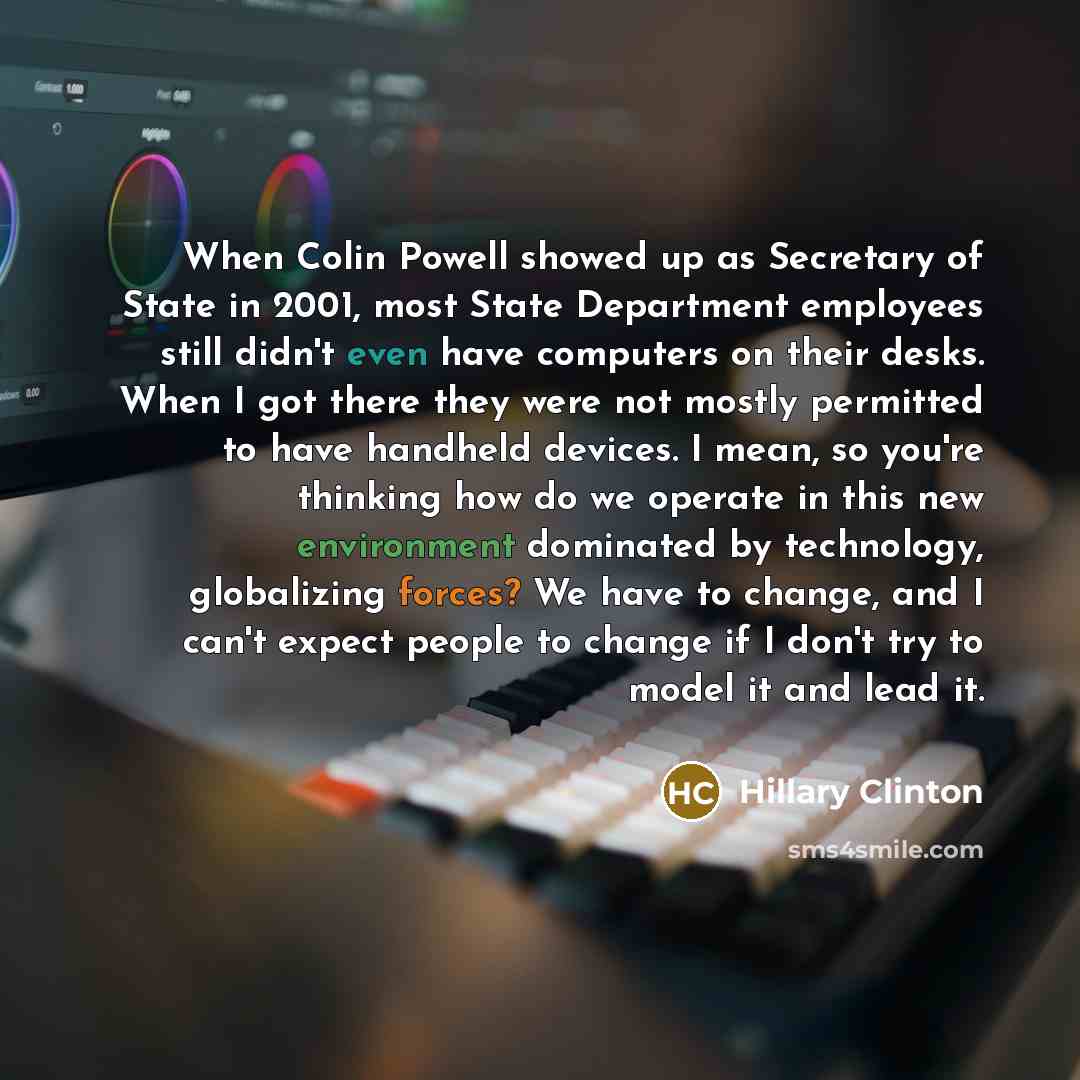 “When Colin Powell showed up as Secretary of State in 2001, most State Department employees still didn't even have computers on their desks. When I got there they were not mostly permitted to have handheld devices. I mean, so you're thinking how do we operate in this new environment dominated by…” quote by Hillary Clinton