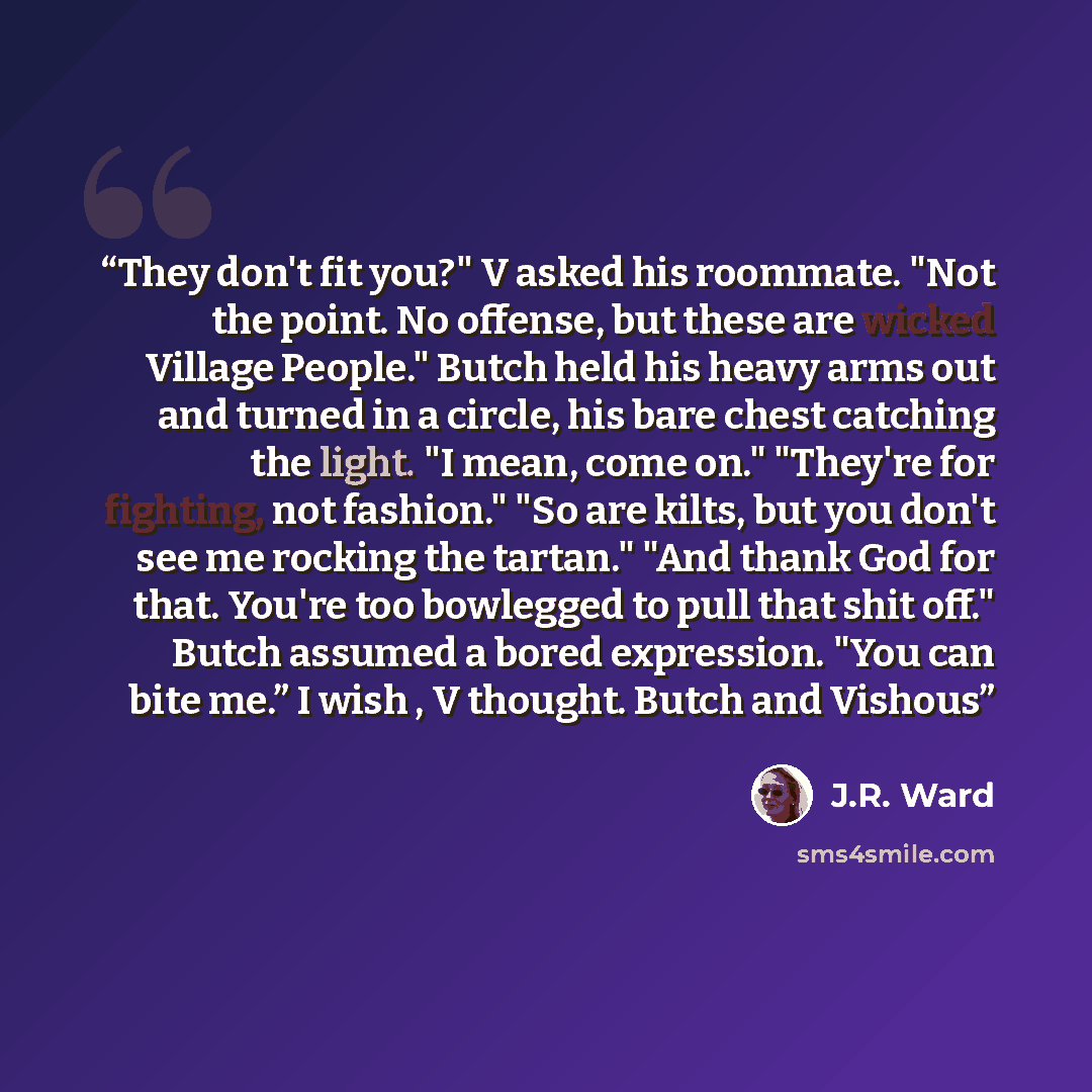 “They don't fit you?" V asked his roommate. "Not the point. No offense, but these are wicked Village People." Butch held his heavy arms out and turned in a circle, his bare chest catching the light. "I mean, come on." "They're for fighting, not fashion." "So are kilts, but you don't see me rocking…” quote by J.R. Ward