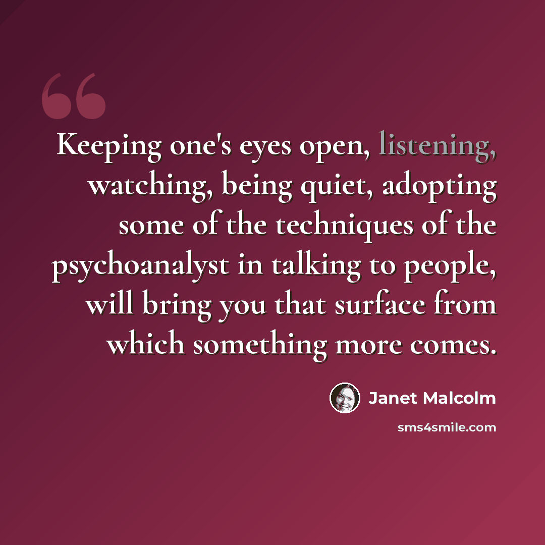 “Keeping one's eyes open, listening, watching, being quiet, adopting some of the techniques of the psychoanalyst in talking to people, will bring you that surface from which something more comes.” quote by Janet Malcolm