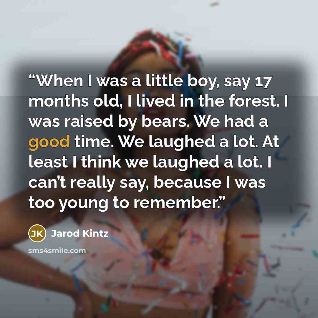 “When I was a little boy, say 17 months old, I lived in the forest. I was raised by bears. We had a good time. We laughed a lot. At least I think we laughed a lot. I can’t really say, because I was too young to remember.” quote by Jarod Kintz