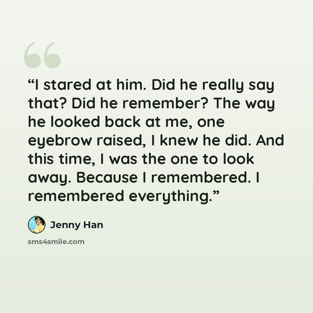 “I stared at him. Did he really say that? Did he remember? The way he looked back at me, one eyebrow raised, I knew he did. And this time, I was the one to look away. Because I remembered. I remembered everything.” quote by Jenny Han