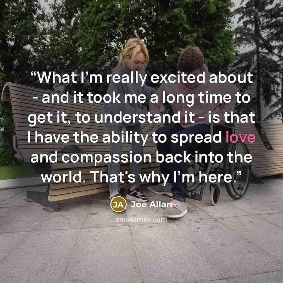 “What I'm really excited about - and it took me a long time to get it, to understand it - is that I have the ability to spread love and compassion back into the world. That's why I'm here.” quote by Joe Allan