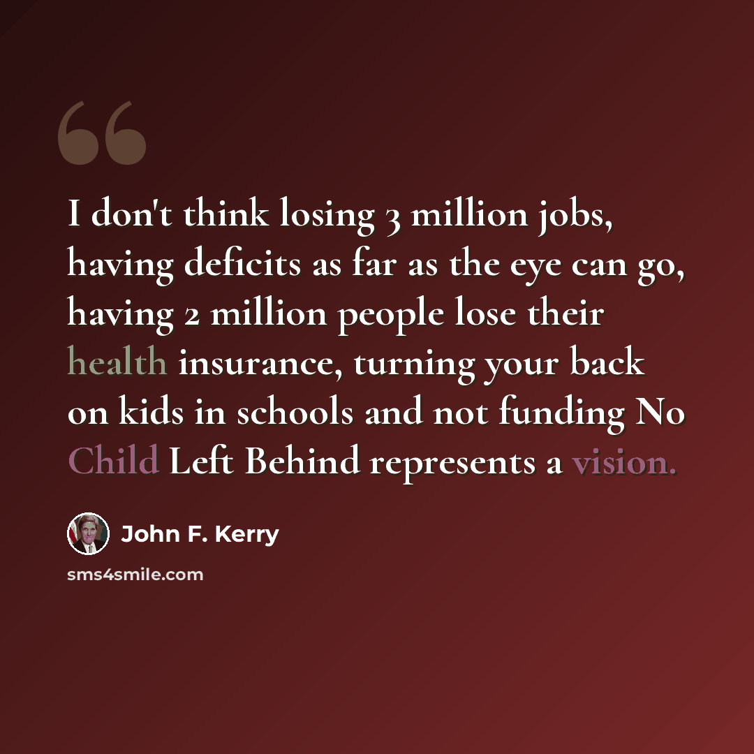 “I don't think losing 3 million jobs, having deficits as far as the eye can go, having 2 million people lose their health insurance, turning your back on kids in schools and not funding No Child Left Behind represents a vision.” quote by John F. Kerry