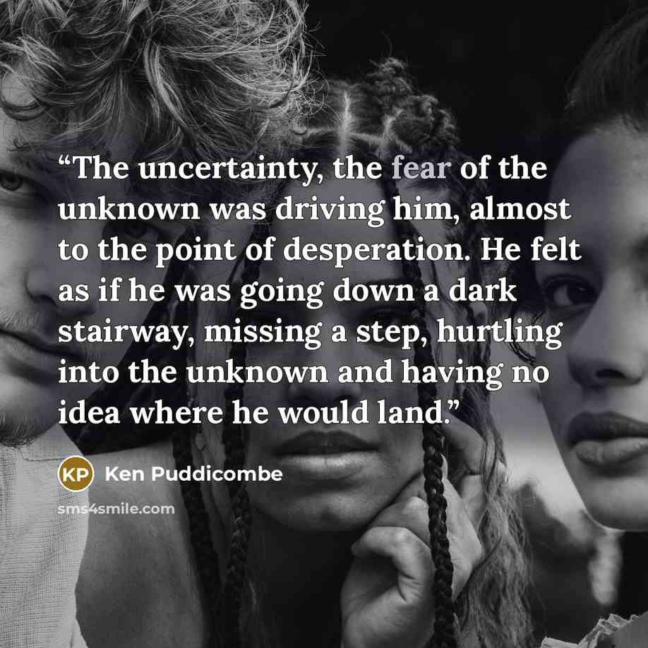 “The uncertainty, the fear of the unknown was driving him, almost to the point of desperation. He felt as if he was going down a dark stairway, missing a step, hurtling into the unknown and having no idea where he would land.” quote by Ken Puddicombe