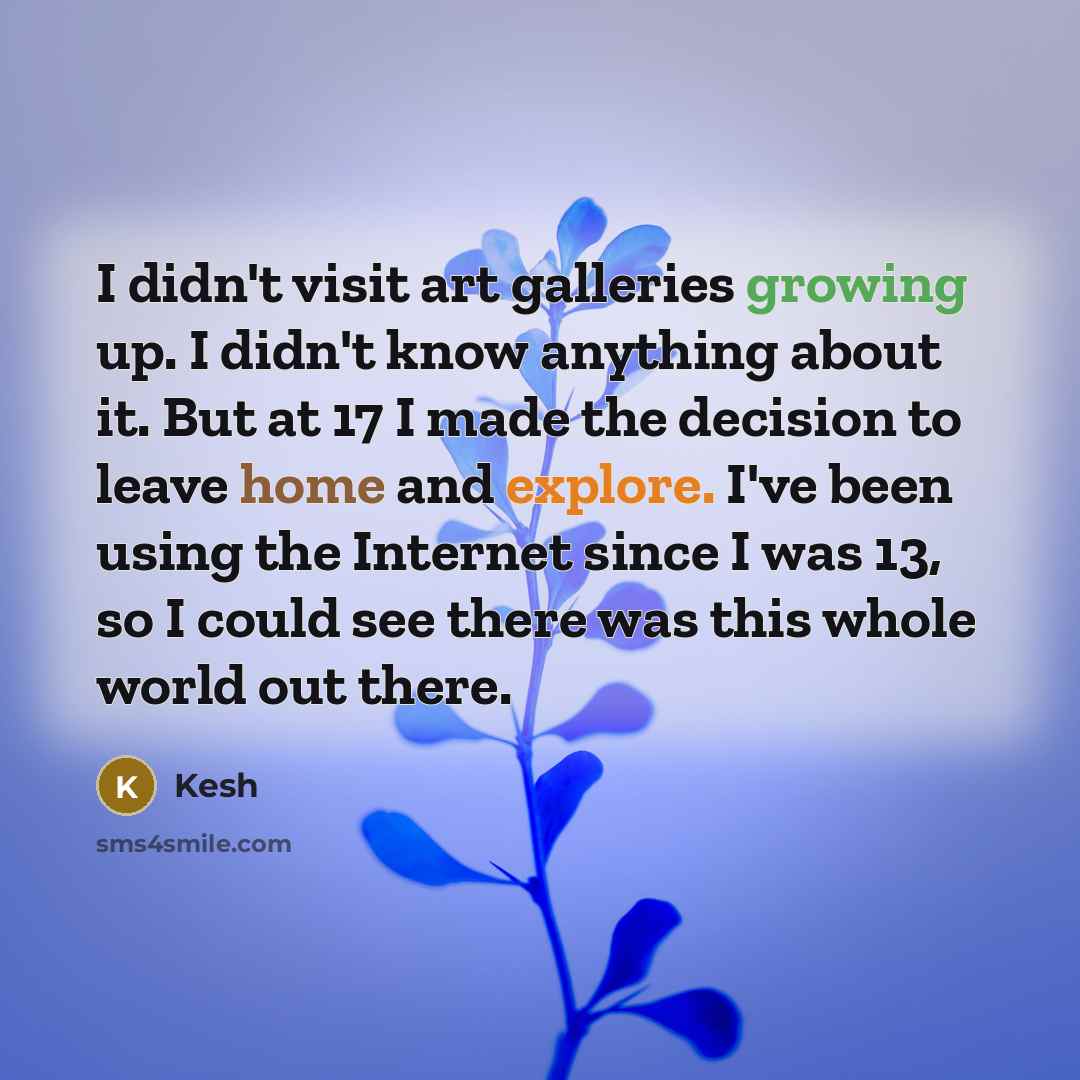 “I didn't visit art galleries growing up. I didn't know anything about it. But at 17 I made the decision to leave home and explore. I've been using the Internet since I was 13, so I could see there was this whole world out there.” quote by Kesh